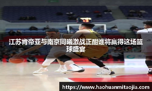 江苏肯帝亚与南京同曦激战正酣谁将赢得这场篮球盛宴